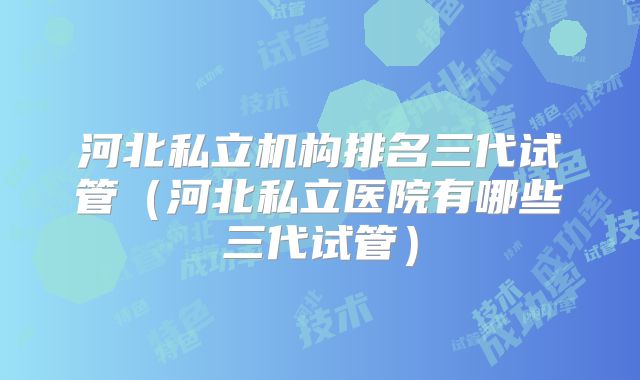 河北私立机构排名三代试管（河北私立医院有哪些三代试管）