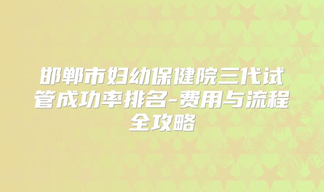 邯郸市妇幼保健院三代试管成功率排名-费用与流程全攻略