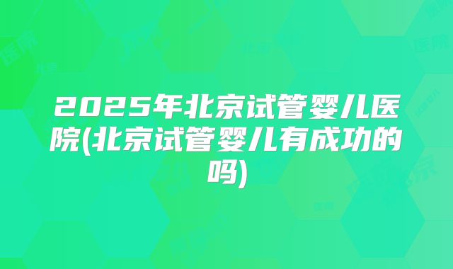 2025年北京试管婴儿医院(北京试管婴儿有成功的吗)