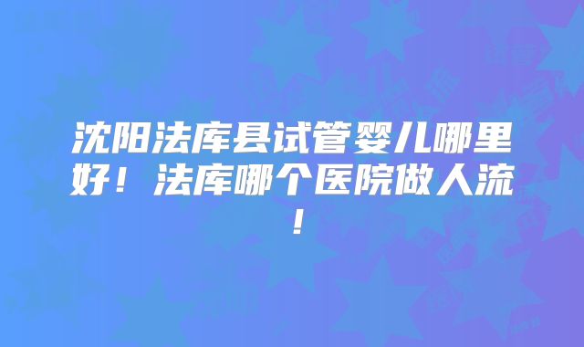 沈阳法库县试管婴儿哪里好！法库哪个医院做人流！
