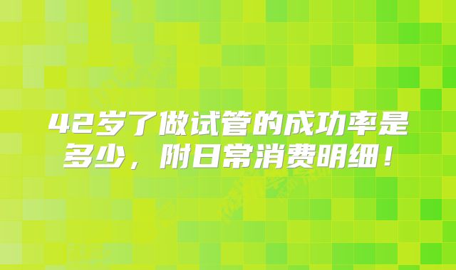 42岁了做试管的成功率是多少，附日常消费明细！