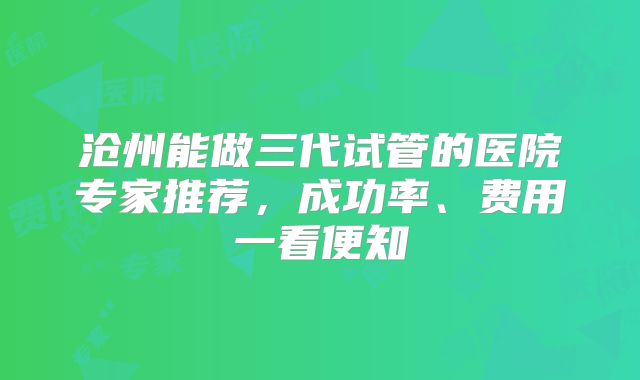 沧州能做三代试管的医院专家推荐，成功率、费用一看便知