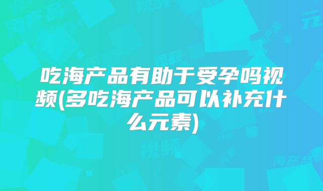 吃海产品有助于受孕吗视频(多吃海产品可以补充什么元素)