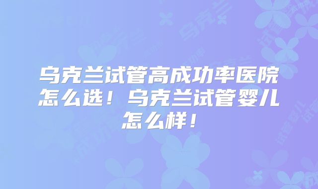 乌克兰试管高成功率医院怎么选!乌克兰试管婴儿怎么样!