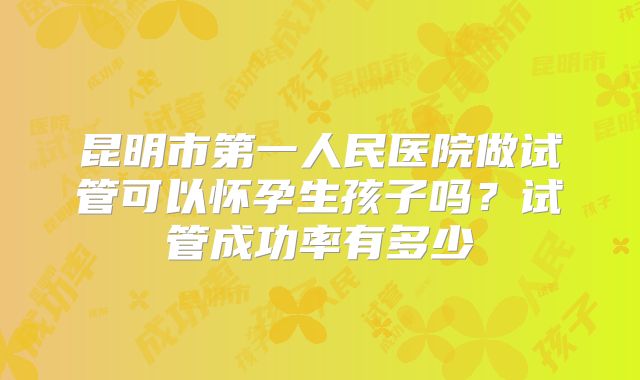 昆明市第一人民医院做试管可以怀孕生孩子吗?试管成功率有多少