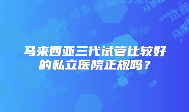 马来西亚三代试管比较好的私立医院正规吗？