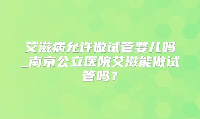 艾滋病允许做试管婴儿吗_南京公立医院艾滋能做试管吗？