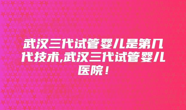 武汉三代试管婴儿是第几代技术,武汉三代试管婴儿医院!
