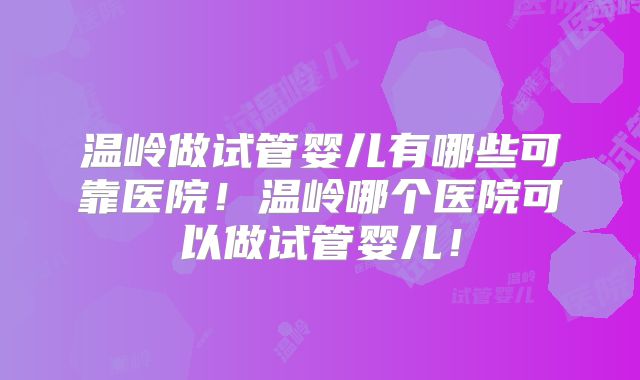 温岭做试管婴儿有哪些可靠医院！温岭哪个医院可以做试管婴儿！