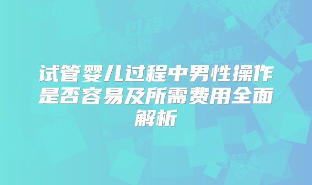 试管婴儿过程中男性操作是否容易及所需费用全面解析