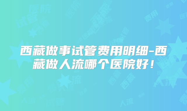 西藏做事试管费用明细-西藏做人流哪个医院好！