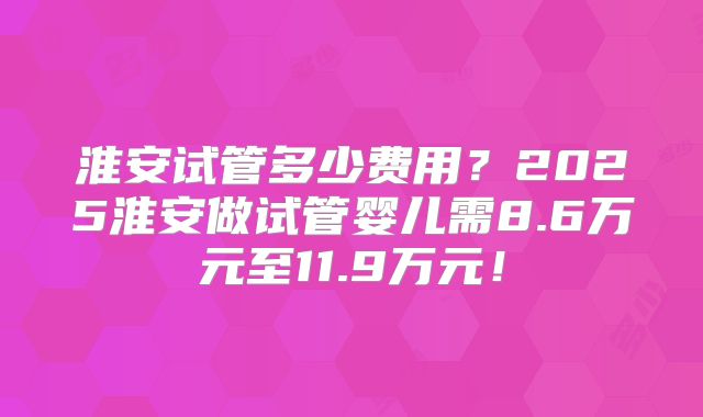 淮安试管多少费用？2025淮安做试管婴儿需8.6万元至11.9万元！