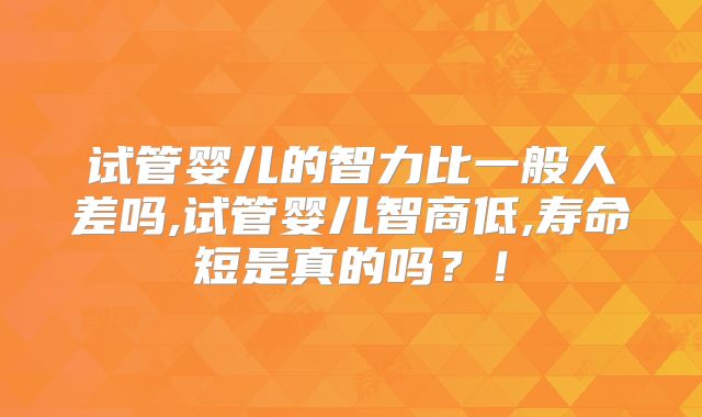 试管婴儿的智力比一般人差吗,试管婴儿智商低,寿命短是真的吗？！