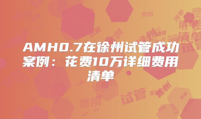 AMH0.7在徐州试管成功案例：花费10万详细费用清单