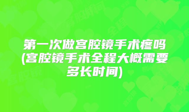 第一次做宫腔镜手术疼吗(宫腔镜手术全程大概需要多长时间)