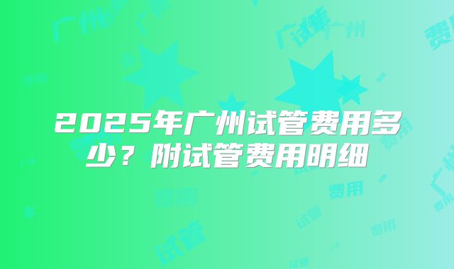 2025年广州试管费用多少？附试管费用明细