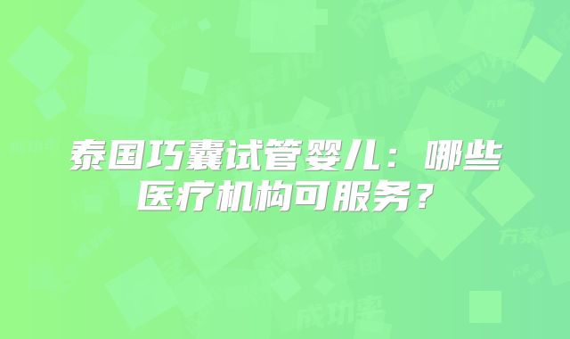 泰国巧囊试管婴儿：哪些医疗机构可服务？