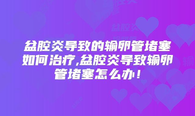 盆腔炎导致的输卵管堵塞如何治疗,盆腔炎导致输卵管堵塞怎么办!