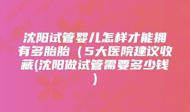 沈阳试管婴儿怎样才能拥有多胎胎（5大医院建议收藏(沈阳做试管需要多少钱)
