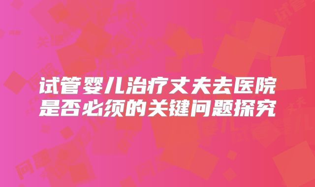 试管婴儿治疗丈夫去医院是否必须的关键问题探究