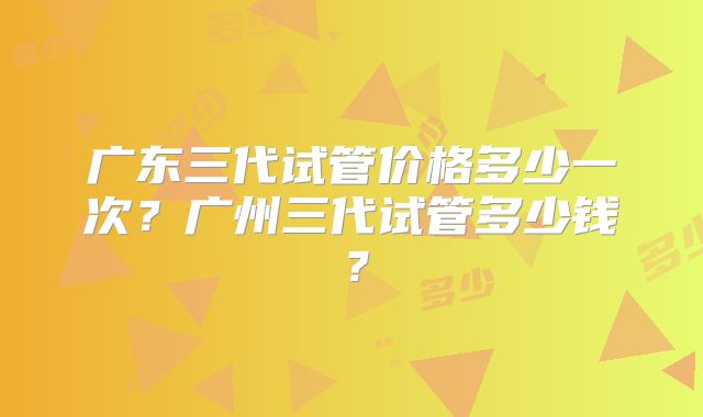 广东三代试管价格多少一次？广州三代试管多少钱？
