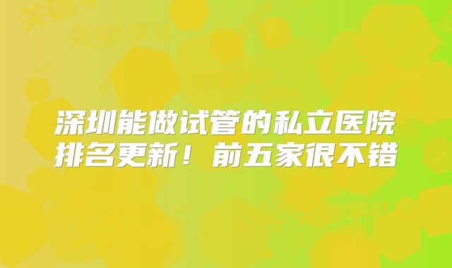 深圳能做试管的私立医院排名更新!前五家很不错