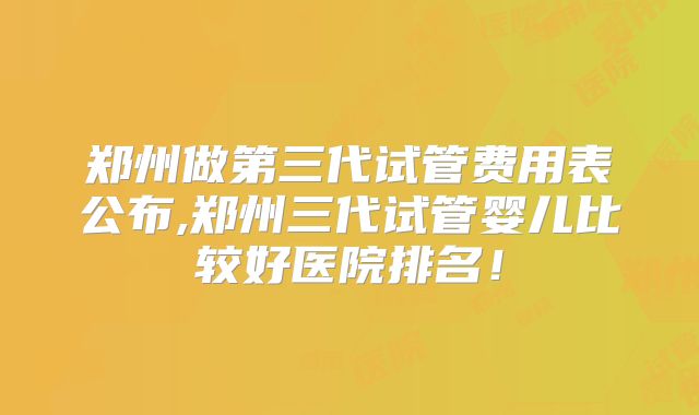郑州做第三代试管费用表公布,郑州三代试管婴儿比较好医院排名！