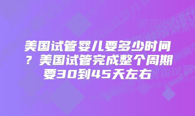 美国试管婴儿要多少时间?美国试管完成整个周期要30到45天左右