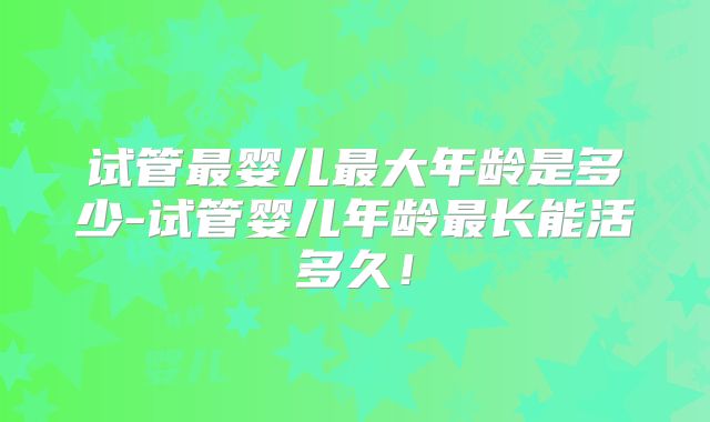 试管最婴儿最大年龄是多少-试管婴儿年龄最长能活多久！
