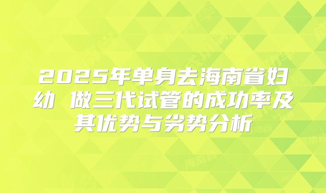 2025年单身去海南省妇幼 做三代试管的成功率及其优势与劣势分析