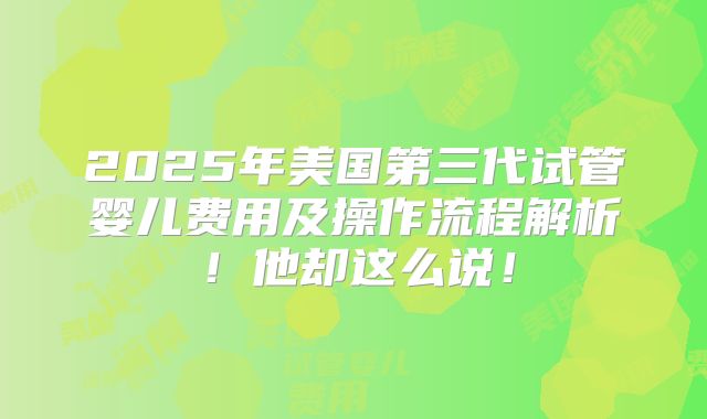 2025年美国第三代试管婴儿费用及操作流程解析!他却这么说!