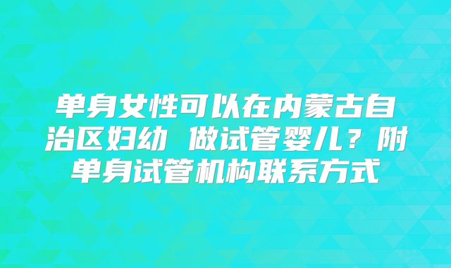 单身女性可以在内蒙古自治区妇幼 做试管婴儿?附单身试管机构联系方式
