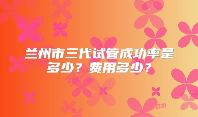 兰州市三代试管成功率是多少?费用多少?
