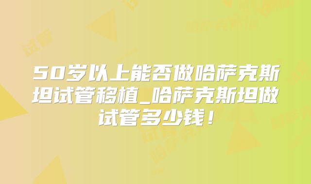 50岁以上能否做哈萨克斯坦试管移植_哈萨克斯坦做试管多少钱！