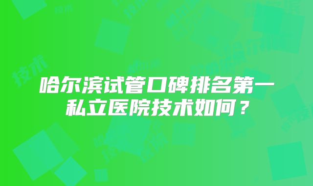 哈尔滨试管口碑排名第一私立医院技术如何？