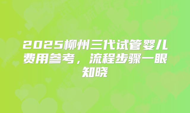 2025柳州三代试管婴儿费用参考,流程步骤一眼知晓