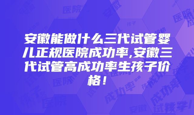 安徽能做什么三代试管婴儿正规医院成功率,安徽三代试管高成功率生孩子价格！