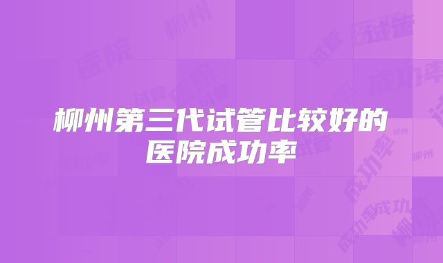 柳州第三代试管比较好的医院成功率