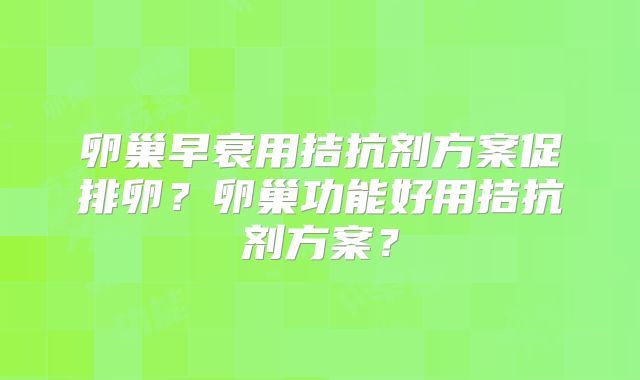 卵巢早衰用拮抗剂方案促排卵？卵巢功能好用拮抗剂方案？