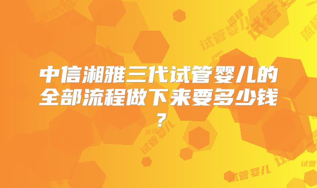 中信湘雅三代试管婴儿的全部流程做下来要多少钱？