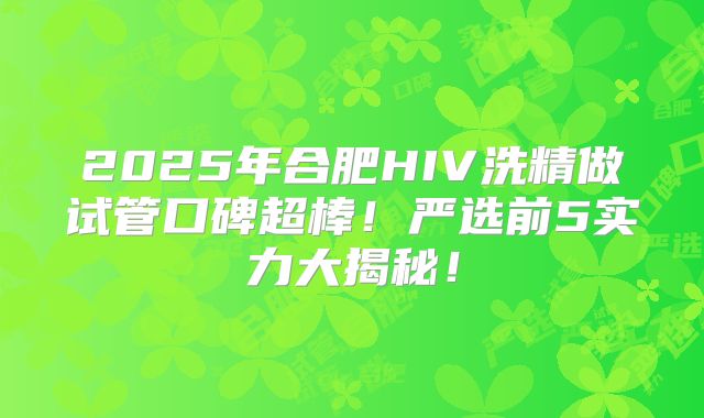 2025年合肥HIV洗精做试管口碑超棒！严选前5实力大揭秘！