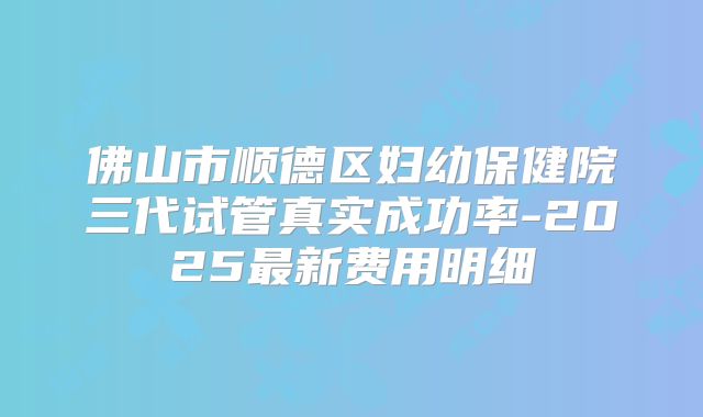 佛山市顺德区妇幼保健院三代试管真实成功率-2025最新费用明细