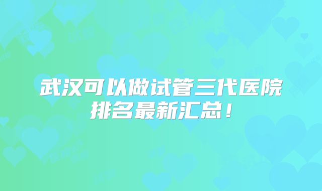 武汉可以做试管三代医院排名最新汇总！