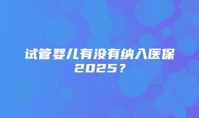 试管婴儿有没有纳入医保2025?