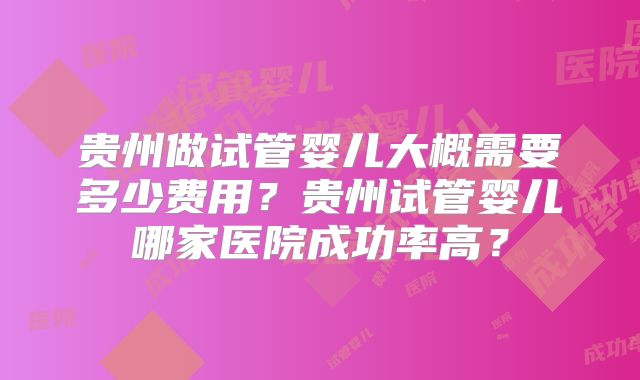 贵州做试管婴儿大概需要多少费用?贵州试管婴儿哪家医院成功率高?