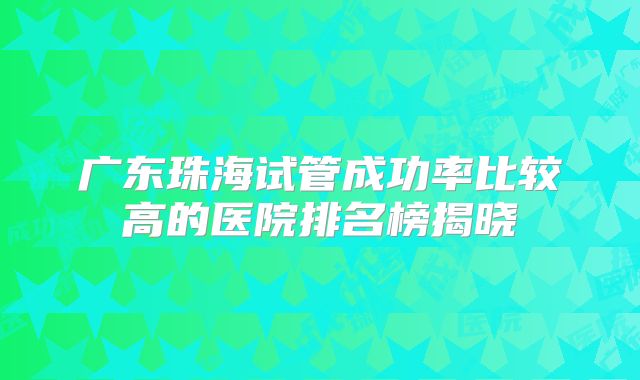 广东珠海试管成功率比较高的医院排名榜揭晓