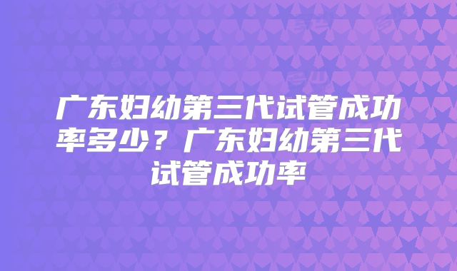 广东妇幼第三代试管成功率多少？广东妇幼第三代试管成功率