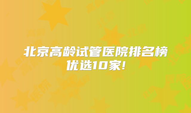 北京高龄试管医院排名榜优选10家!