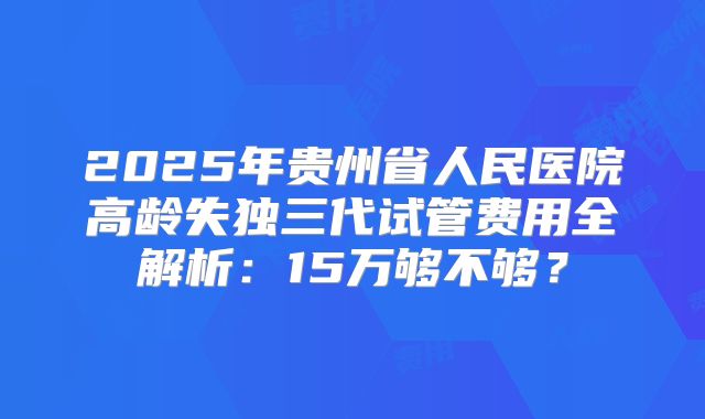 2025年贵州省人民医院高龄失独三代试管费用全解析：15万够不够？