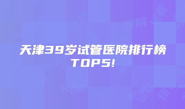 天津39岁试管医院排行榜TOP5!